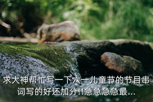 求大神帮忙写一下六一儿童节的节目串词写的好还加分!!急急急急最...
