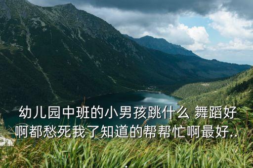  幼儿园中班的小男孩跳什么 舞蹈好啊都愁死我了知道的帮帮忙啊最好...