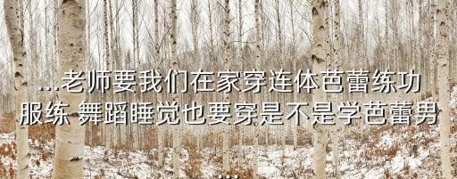 ...老师要我们在家穿连体芭蕾练功服练 舞蹈睡觉也要穿是不是学芭蕾男...