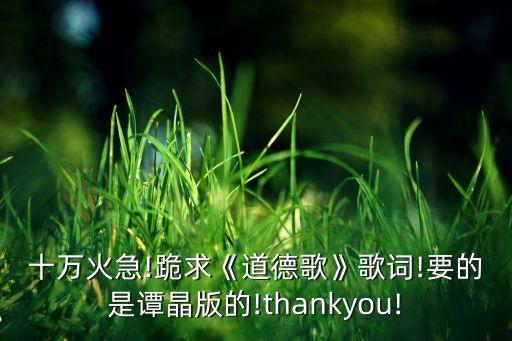 十万火急!跪求《道德歌》歌词!要的是谭晶版的!thankyou!