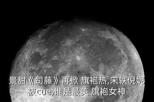 景甜《司藤》再掀 旗袍热,宋轶倪妮被cue,谁是最美 旗袍女神