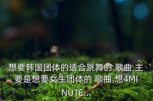 想要韩国团体的适合跳舞的 歌曲,主要是想要女生团体的 歌曲,想4MINUTE...