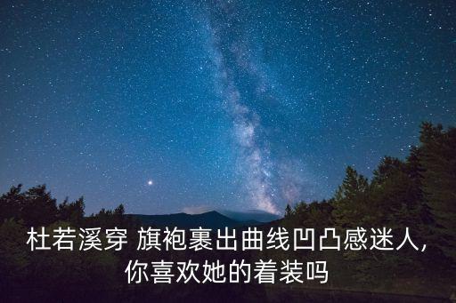 杜若溪穿 旗袍裹出曲线凹凸感迷人,你喜欢她的着装吗