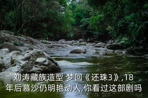 刘涛藏族造型 梦回《还珠3》,18年后慕沙仍明艳动人,你看过这部剧吗
