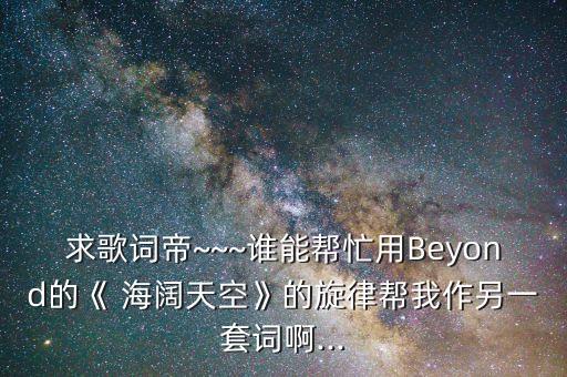 求歌词帝~~~谁能帮忙用Beyond的《 海阔天空》的旋律帮我作另一套词啊...