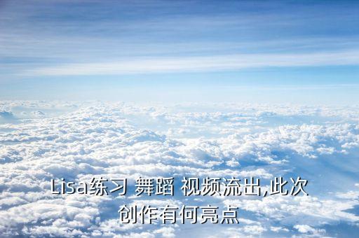 Lisa练习 舞蹈 视频流出,此次创作有何亮点