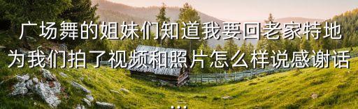  广场舞的姐妹们知道我要回老家特地为我们拍了视频和照片怎么样说感谢话...