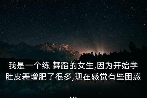 我是一个练 舞蹈的女生,因为开始学肚皮舞增肥了很多,现在感觉有些困惑...