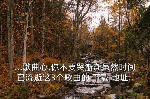 ...歌曲心,你不要哭渐渐虽然时间已流逝这3个歌曲的 下载 地址...