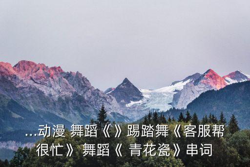 ...动漫 舞蹈《》踢踏舞《客服帮很忙》 舞蹈《 青花瓷》串词