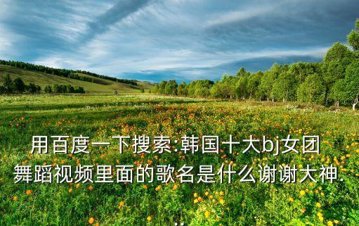 用百度一下搜索:韩国十大bj女团 舞蹈视频里面的歌名是什么谢谢大神...
