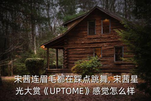  宋茜连眉毛都在踩点跳舞, 宋茜星光大赏《UPTOME》感觉怎么样