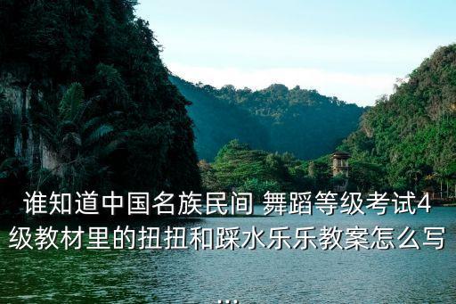 谁知道中国名族民间 舞蹈等级考试4级教材里的扭扭和踩水乐乐教案怎么写...