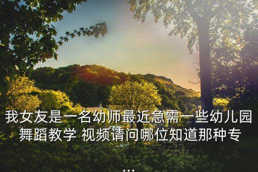 我女友是一名幼师最近急需一些幼儿园 舞蹈教学 视频请问哪位知道那种专...