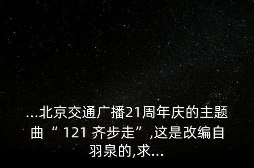 ...北京交通广播21周年庆的主题曲“ 121 齐步走”,这是改编自羽泉的,求...