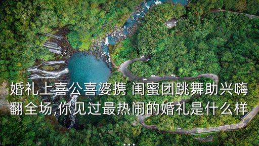 婚礼上喜公喜婆携 闺蜜团跳舞助兴嗨翻全场,你见过最热闹的婚礼是什么样...