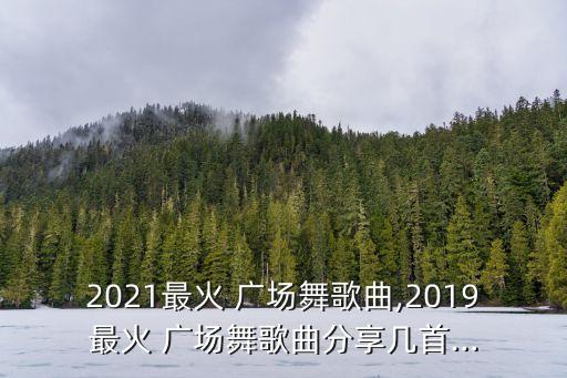 2021最火 广场舞歌曲,2019最火 广场舞歌曲分享几首…