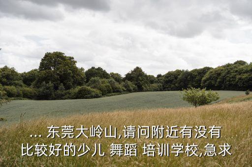... 东莞大岭山,请问附近有没有比较好的少儿 舞蹈 培训学校,急求