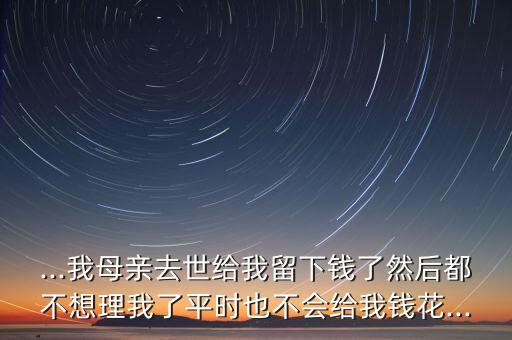 ...我母亲去世给我留下钱了然后都不想理我了平时也不会给我钱花...