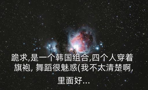 跪求,是一个韩国组合,四个人穿着 旗袍, 舞蹈很魅惑(我不太清楚啊,里面好...