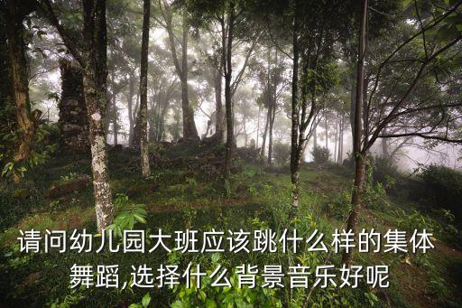 请问幼儿园大班应该跳什么样的集体 舞蹈,选择什么背景音乐好呢