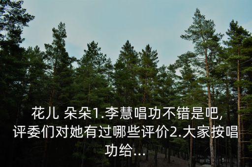  花儿 朵朵1.李慧唱功不错是吧,评委们对她有过哪些评价2.大家按唱功给...