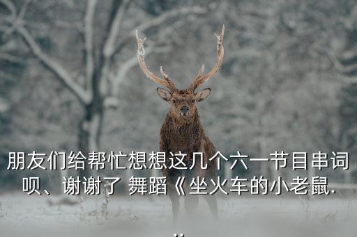 朋友们给帮忙想想这几个六一节目串词呗、谢谢了 舞蹈《坐火车的小老鼠...