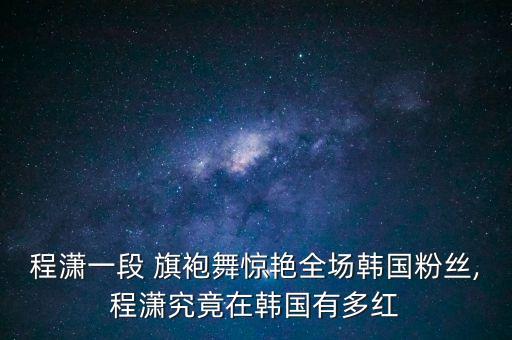 程潇一段 旗袍舞惊艳全场韩国粉丝,程潇究竟在韩国有多红