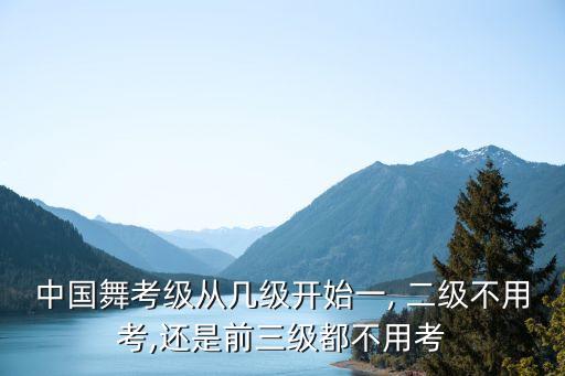 中国舞考级从几级开始一, 二级不用考,还是前三级都不用考