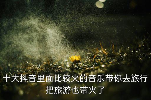 十大抖音里面比较火的音乐带你去旅行把旅游也带火了