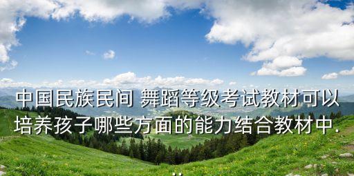 中国民族民间 舞蹈等级考试教材可以培养孩子哪些方面的能力结合教材中...