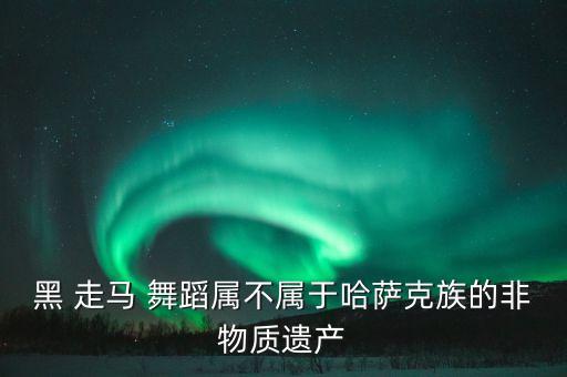 黑 走马 舞蹈属不属于哈萨克族的非物质遗产