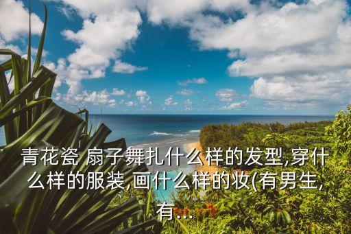 青花瓷 扇子舞扎什么样的发型,穿什么样的服装,画什么样的妆(有男生,有...