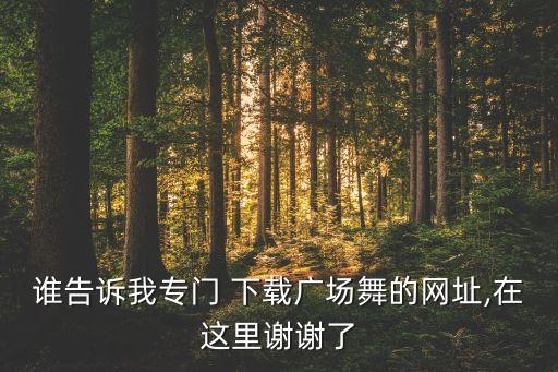 谁告诉我专门 下载广场舞的网址,在这里谢谢了