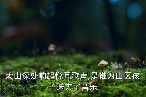 大山深处响起悦耳歌声,是谁为山区孩子送去了音乐