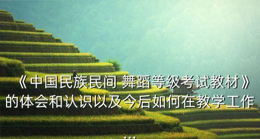 《中国民族民间 舞蹈等级考试教材》的体会和认识以及今后如何在教学工作...