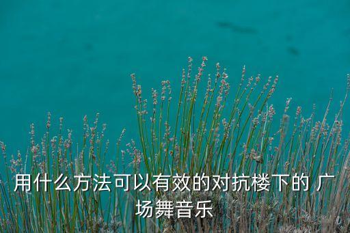 用什么方法可以有效的对抗楼下的 广场舞音乐