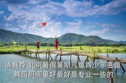 请推荐 北京暑假暑期儿童青少年芭蕾 舞蹈班哪里好最好是专业一些的