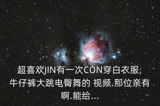 超喜欢JIN有一次CON穿白衣服,牛仔裤大跳电臀舞的 视频.那位亲有啊.能给...