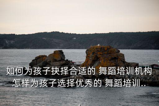 如何为孩子抉择合适的 舞蹈培训机构怎样为孩子选择优秀的 舞蹈培训...