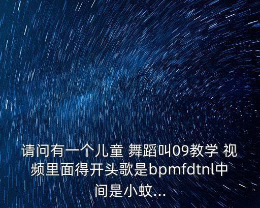 请问有一个儿童 舞蹈叫09教学 视频里面得开头歌是bpmfdtnl中间是小蚊...