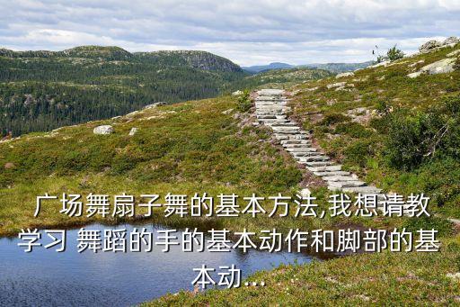  广场舞扇子舞的基本方法,我想请教学习 舞蹈的手的基本动作和脚部的基本动...