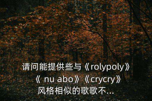 请问能提供些与《rolypoly》《 nu abo》《crycry》风格相似的歌歌不...