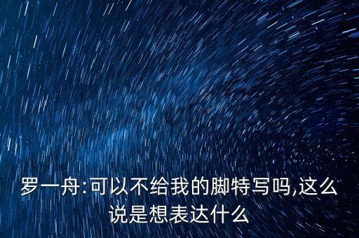 罗一舟:可以不给我的脚特写吗,这么说是想表达什么