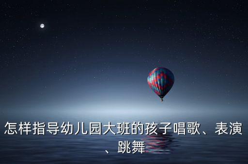 怎样指导幼儿园大班的孩子唱歌、表演、跳舞