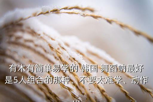 有木有简单易学的 韩国 舞蹈呐最好是5人组合的那种、不要太难学、动作...