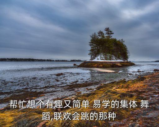 帮忙想个有趣又简单 易学的集体 舞蹈,联欢会跳的那种