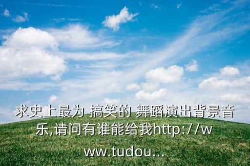 求史上最为 搞笑的 舞蹈演出背景音乐,请问有谁能给我http://www.tudou...
