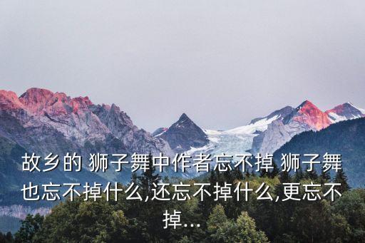 故乡的 狮子舞中作者忘不掉 狮子舞也忘不掉什么,还忘不掉什么,更忘不掉...