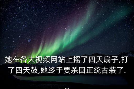 她在各大视频网站上摇了四天扇子,打了四天鼓,她终于要杀回正统古装了...